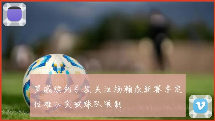 罗威续约引发关注杨瀚森新赛季定位难以突破球队限制