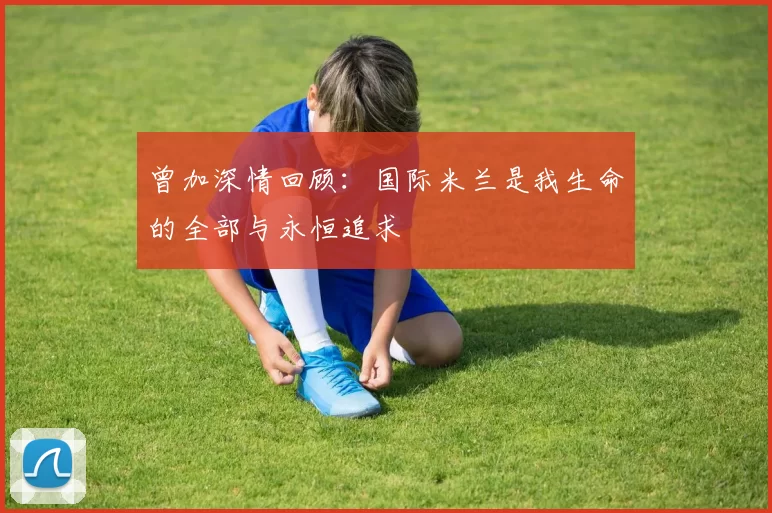 曾加深情回顾：国际米兰是我生命的全部与永恒追求