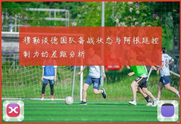 穆勒谈德国队备战状态与阿根廷控制力的差距分析