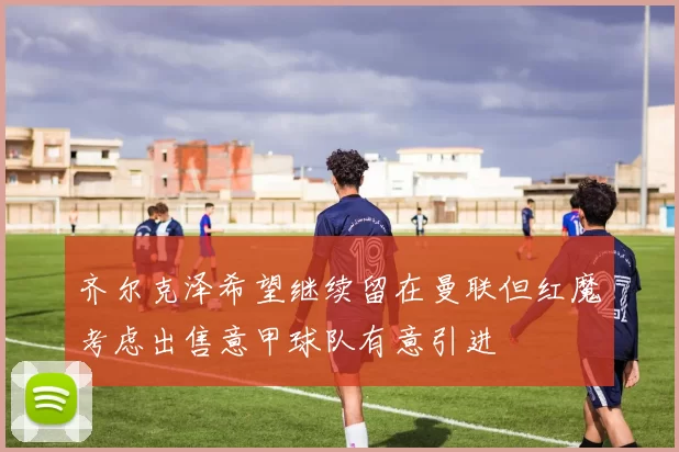 齐尔克泽希望继续留在曼联但红魔考虑出售意甲球队有意引进