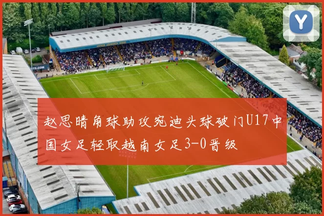 赵思晴角球助攻宛迪头球破门U17中国女足轻取越南女足3-0晋级