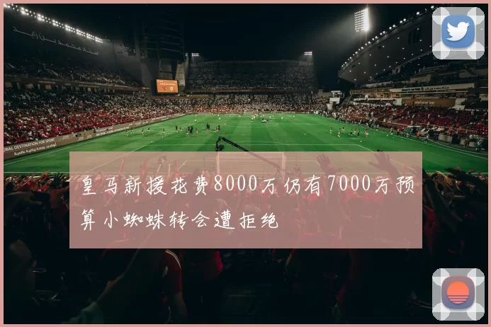 皇马新援花费8000万仍有7000万预算小蜘蛛转会遭拒绝