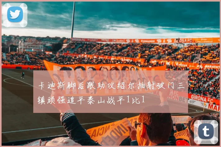 卡迪斯脚后跟助攻绍尔抽射破门三镇顽强追平泰山战平1比1