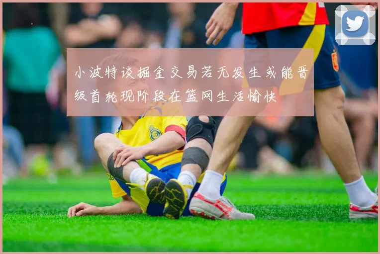 小波特谈掘金交易若无发生或能晋级首轮现阶段在篮网生活愉快
