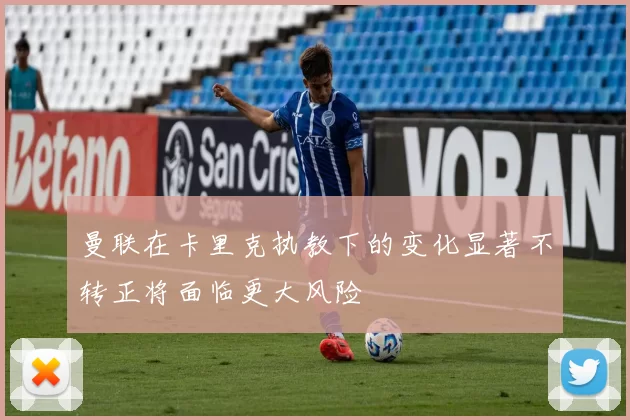 曼联在卡里克执教下的变化显著不转正将面临更大风险
