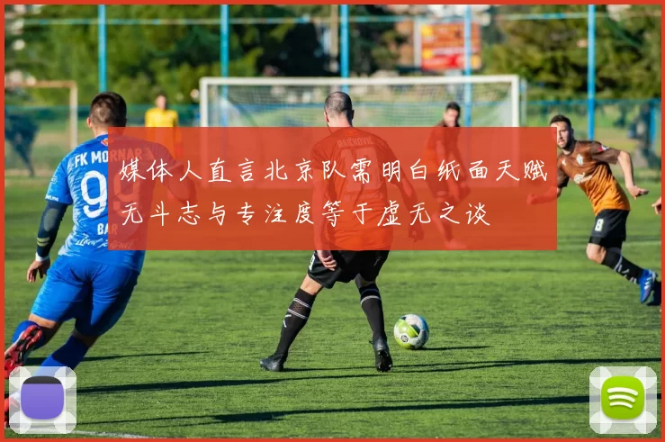 媒体人直言北京队需明白纸面天赋无斗志与专注度等于虚无之谈