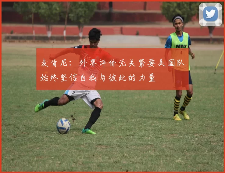 麦肯尼：外界评价无关紧要美国队始终坚信自我与彼此的力量