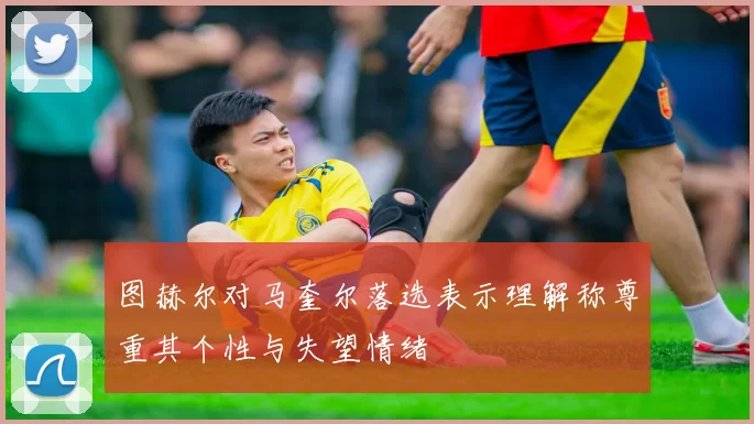 图赫尔对马奎尔落选表示理解称尊重其个性与失望情绪