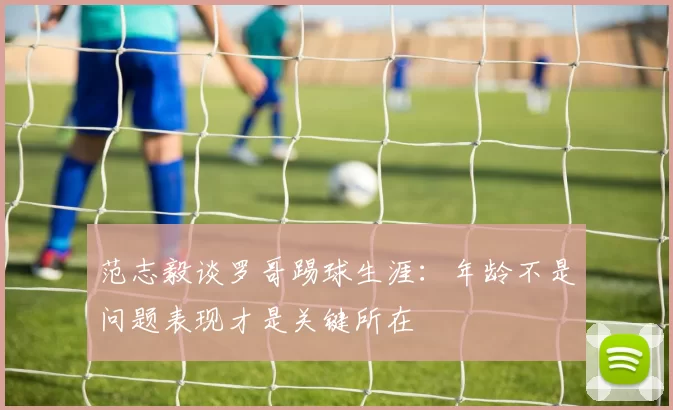 范志毅谈罗哥踢球生涯：年龄不是问题表现才是关键所在