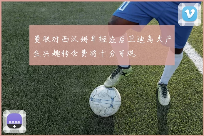曼联对西汉姆年轻左后卫迪乌夫产生兴趣转会费将十分可观