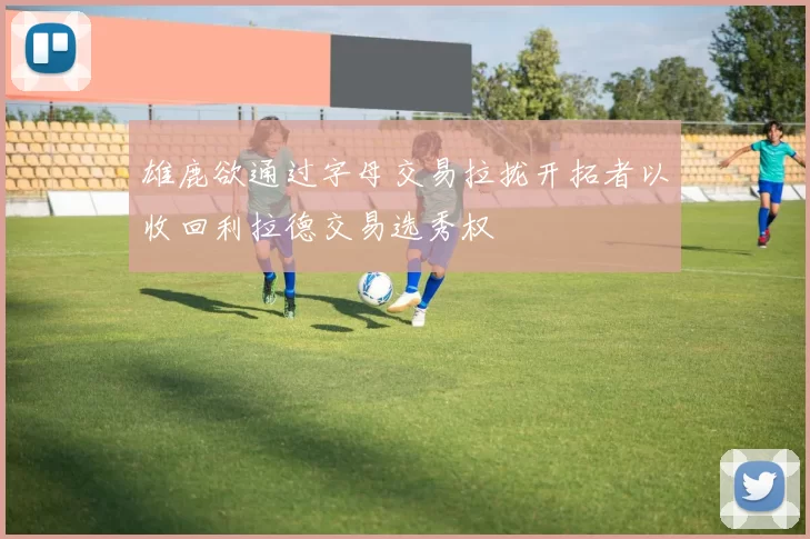 雄鹿欲通过字母交易拉拢开拓者以收回利拉德交易选秀权