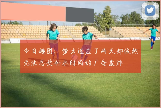 今日趣图：努力适应了两天却依然无法忍受补水时间的广告轰炸