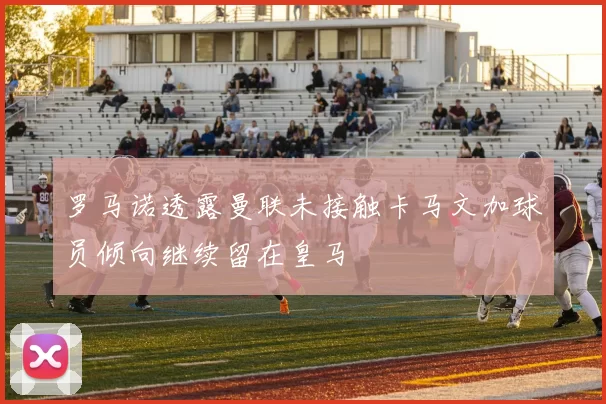 罗马诺透露曼联未接触卡马文加球员倾向继续留在皇马