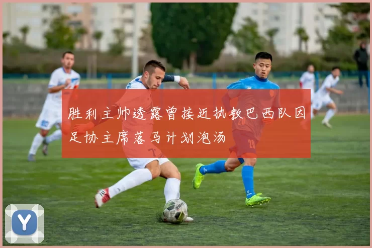 胜利主帅透露曾接近执教巴西队因足协主席落马计划泡汤