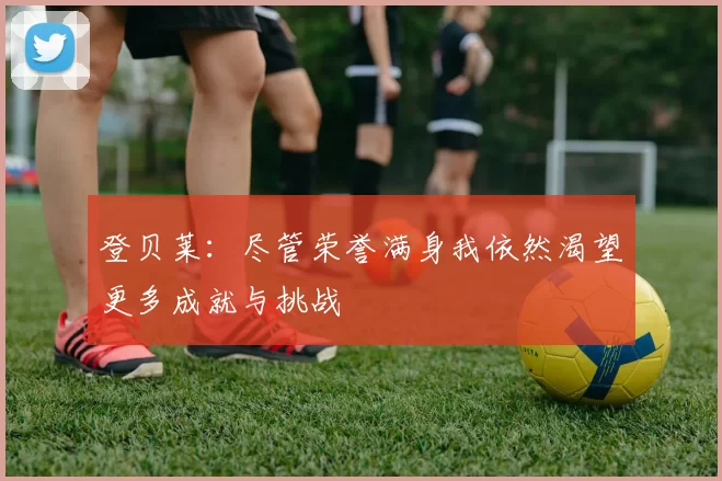 登贝莱：尽管荣誉满身我依然渴望更多成就与挑战