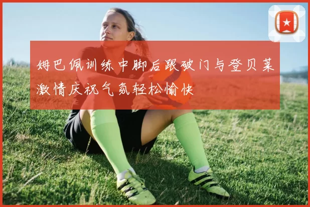 姆巴佩训练中脚后跟破门与登贝莱激情庆祝气氛轻松愉快