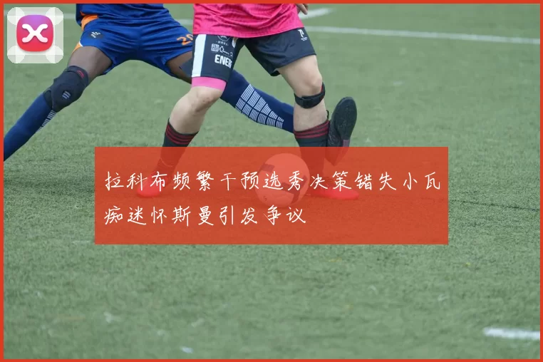 拉科布频繁干预选秀决策错失小瓦痴迷怀斯曼引发争议