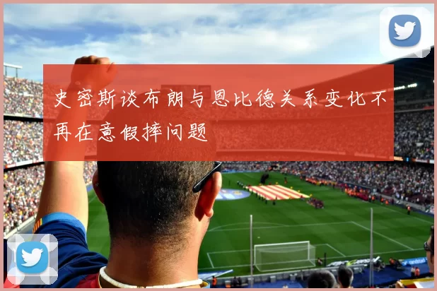 史密斯谈布朗与恩比德关系变化不再在意假摔问题