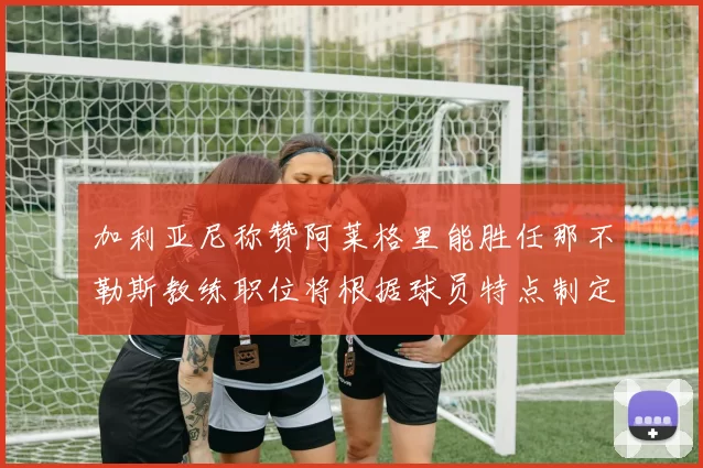 加利亚尼称赞阿莱格里能胜任那不勒斯教练职位将根据球员特点制定战术